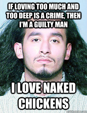 If loving too much and too deep is a crime, Then I'm a guilty man I love naked chickens  