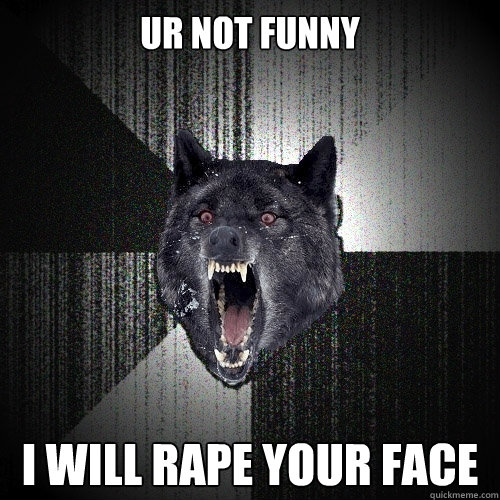 ur not funny i will rape your face  Insanity Wolf