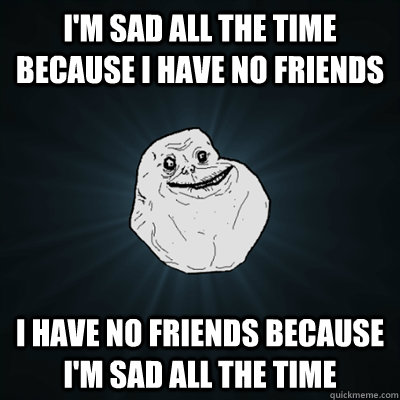 I'm sad all the time because I have no friends I have no friends because I'm sad all the time  