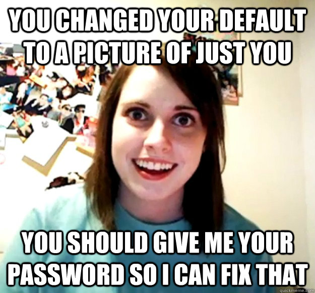 you changed your default to a picture of just you you should give me your password so i can fix that  Overly Attached Girlfriend