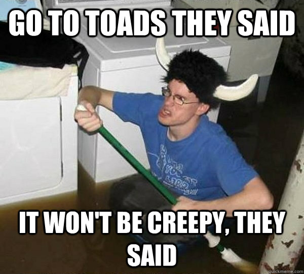 Go to Toads they said It won't be creepy, they said  They said