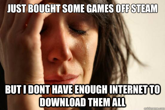 just bought some games off steam  but i dont have enough internet to download them all - just bought some games off steam  but i dont have enough internet to download them all  First World Problems