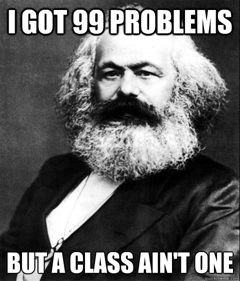 I GOT 99 PROBLEMS 
BUT A CLASS AIN'T ONE  KARL MARX