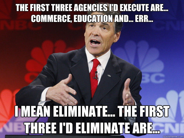 The first three agencies I'd execute are... commerce, education and... err... 

 I mean eliminate... the first three I'd ELIMINATE are... - The first three agencies I'd execute are... commerce, education and... err... 

 I mean eliminate... the first three I'd ELIMINATE are...  ummmm Rick Perry