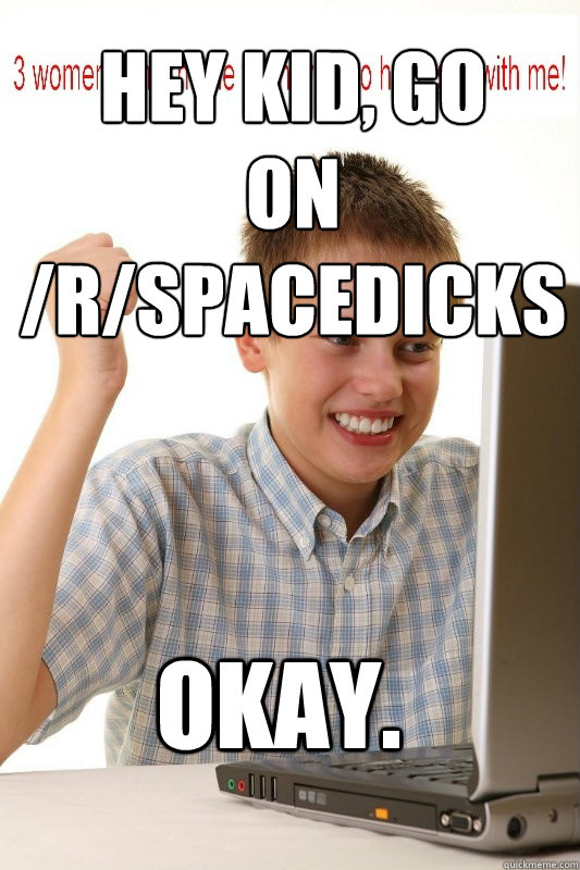 Hey kid, go 
on /r/spacedicks Okay.  First Day On Internet Kid