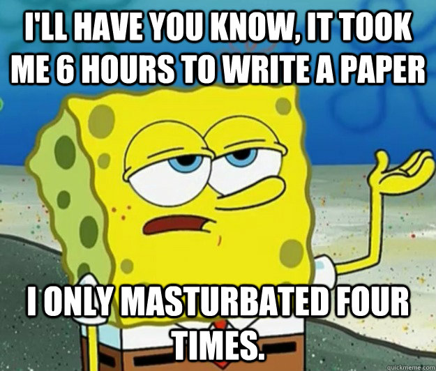 I'll have you know, It took me 6 hours to write a paper I only Masturbated four times.   Tough Spongebob