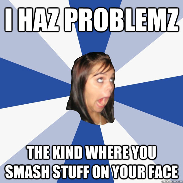 I haz problemz The kind where you smash stuff on your face  Annoying Facebook Girl