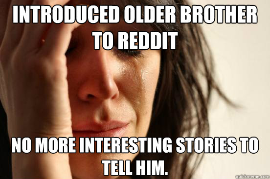 Introduced older brother to Reddit No more interesting stories to tell him.  First World Problems