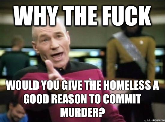 Why the fuck Would you give the homeless a good reason to commit murder?  Annoyed Picard HD