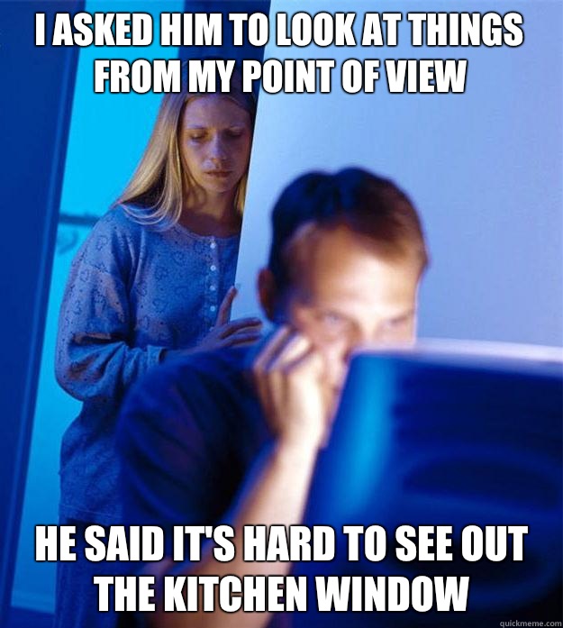 I asked him to look at things from my point of view He said it's hard to see out the kitchen window  Redditors Wife