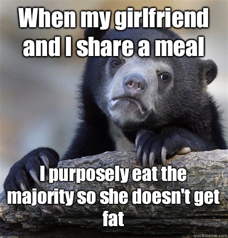 When my girlfriend and I share a meal I purposely eat the majority so she doesn't get fat   Confession Bear