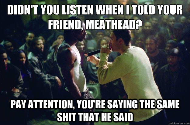 didn't you listen when i told your friend, meathead? pay attention, you're saying the same shit that he said - didn't you listen when i told your friend, meathead? pay attention, you're saying the same shit that he said  Rap Battle Eminem