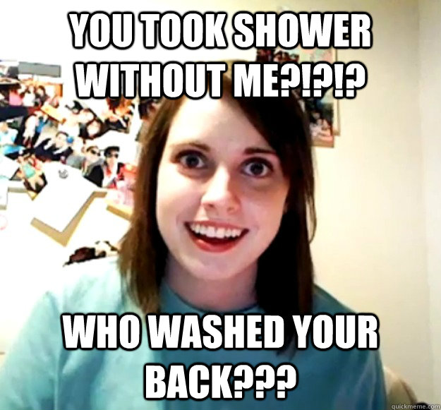 you took shower without me?!?!? who washed your back???  Overly Attached Girlfriend
