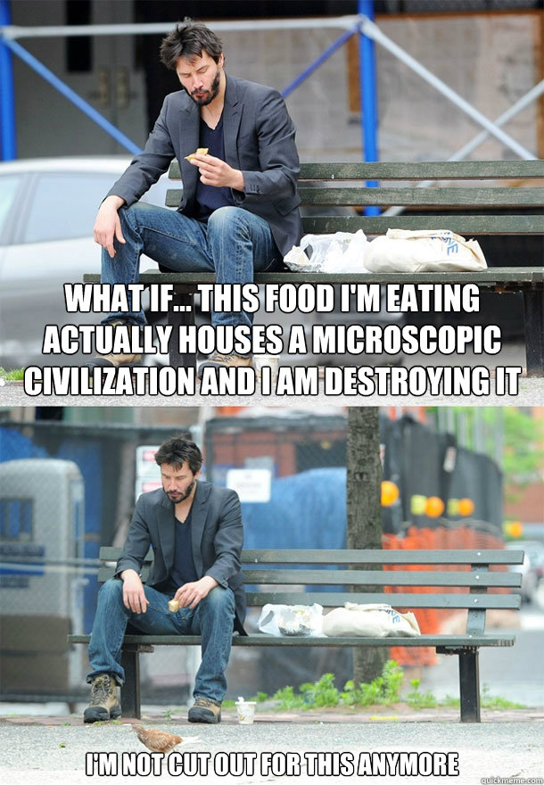 what if... this food i'm eating actually houses a microscopic civilization and i am destroying it i'm not cut out for this anymore  Sad Keanu
