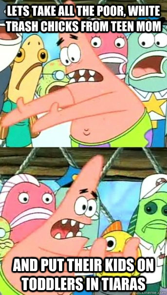 Lets take all the poor, white trash chicks from Teen Mom And put their kids on Toddlers in Tiaras  Push it somewhere else Patrick