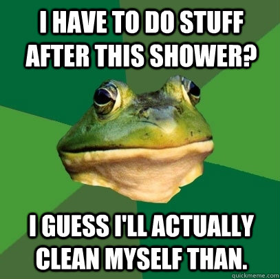I have to do stuff after this shower? I guess I'll actually clean myself than.  Foul Bachelor Frog