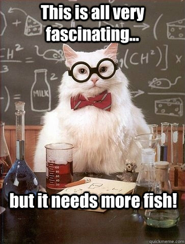 This is all very fascinating... but it needs more fish!  Chemistry Cat