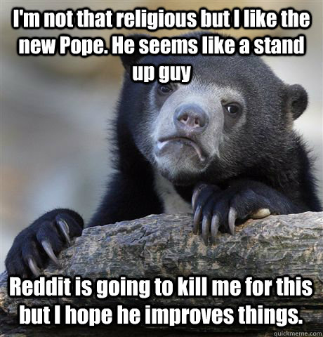 I'm not that religious but I like the new Pope. He seems like a stand up guy Reddit is going to kill me for this but I hope he improves things. - I'm not that religious but I like the new Pope. He seems like a stand up guy Reddit is going to kill me for this but I hope he improves things.  Confession Bear