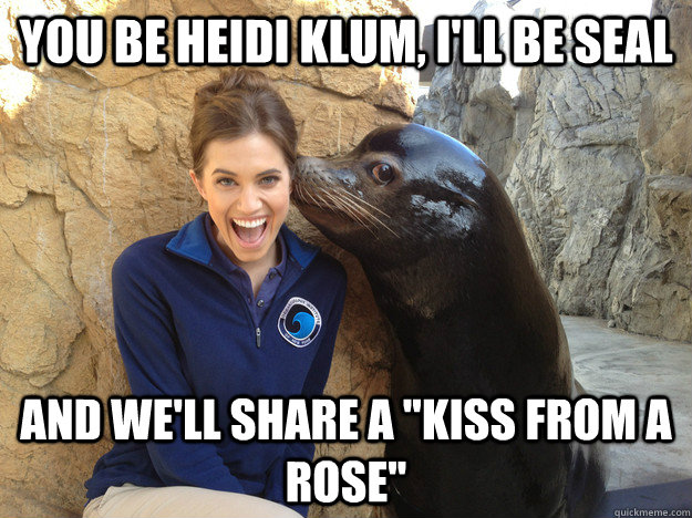 You be Heidi Klum, I'll be Seal And we'll share a 