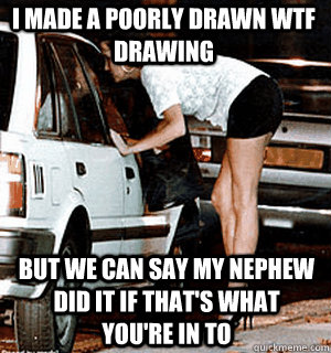 I made a poorly drawn WTF drawing but we can say my nephew did it if that's what you're in to  Karma Whore