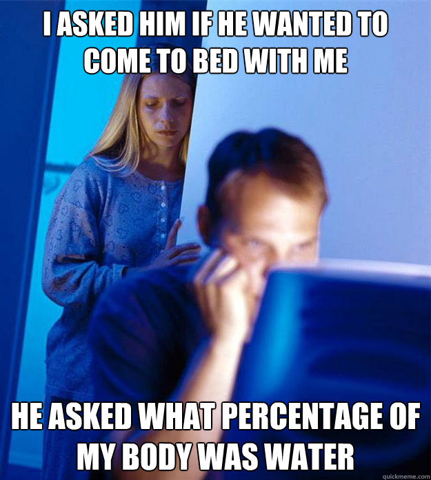 I asked him if he wanted to come to bed with me he asked what percentage of my body was water  Redditors Wife