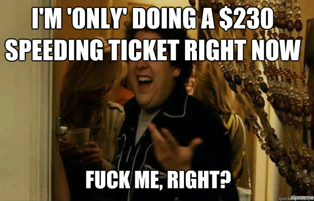 I'm 'only' doing a $230 speeding ticket right now FUCK ME, RIGHT?  fuck me right