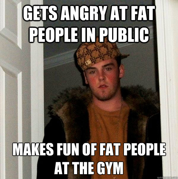 gets angry at fat people in public  makes fun of fat people at the gym - gets angry at fat people in public  makes fun of fat people at the gym  Scumbag Steve