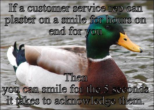 IF A CUSTOMER SERVICE REP CAN PLASTER ON A SMILE FOR HOURS ON END FOR YOU THEN YOU CAN SMILE FOR THE 5 SECONDS IT TAKES TO ACKNOWLEDGE THEM. Actual Advice Mallard