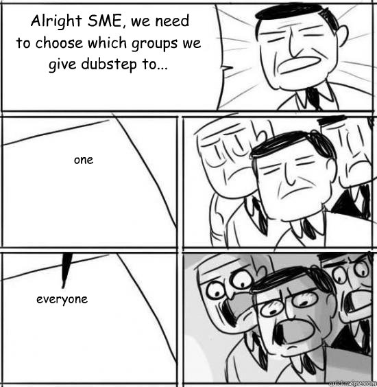 Alright SME, we need to choose which groups we give dubstep to... one everyone  alright gentlemen