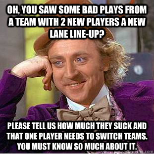 Oh, you saw some bad plays from a team with 2 new players a new lane line-up? Please tell us how much they suck and that one player needs to switch teams. You must know so much about it. - Oh, you saw some bad plays from a team with 2 new players a new lane line-up? Please tell us how much they suck and that one player needs to switch teams. You must know so much about it.  Condescending Wonka