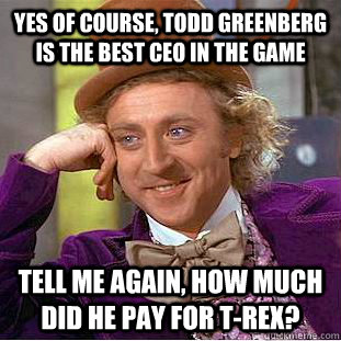 yes of course, Todd Greenberg is the best CEO in the game Tell me again, how much did he pay for t-rex? - yes of course, Todd Greenberg is the best CEO in the game Tell me again, how much did he pay for t-rex?  Condescending Wonka