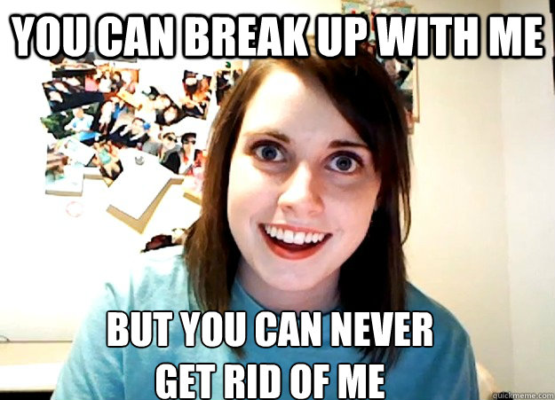 You can break up with me but you can never 
get rid of me  Overly Attached Girlfriend