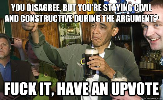 You disagree, but you're staying civil and constructive during the argument? fuck it, have an upvote - You disagree, but you're staying civil and constructive during the argument? fuck it, have an upvote  Drunk Obama