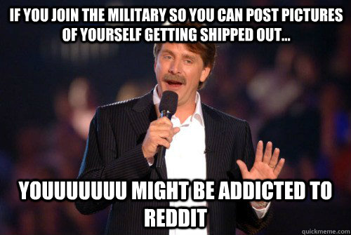 If you join the military so you can post pictures of yourself getting shipped out... youuuuuuu might be addicted to reddit  Addicted Jeff Foxworthy
