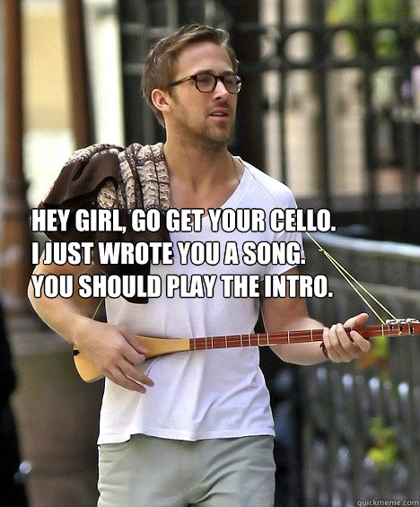 Hey girl, go get your cello. 
I just wrote you a song.
You should play the intro.  