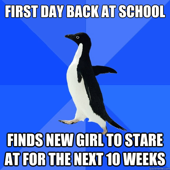 First day back at school
 Finds new girl to stare at for the next 10 weeks  Socially Awkward Penguin