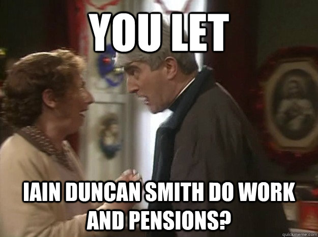 You let iain duncan smith do Work and Pensions? - You let iain duncan smith do Work and Pensions?  Misc