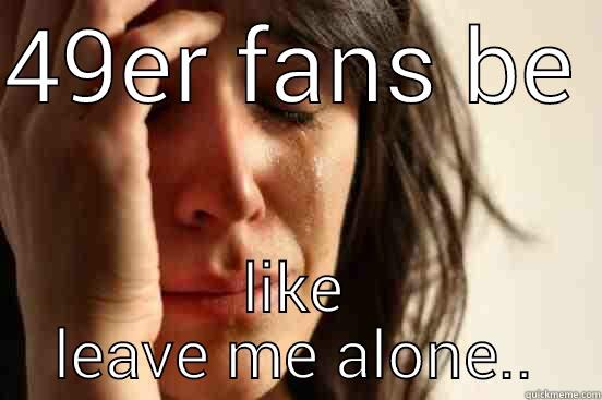 49ER FANS BE  LIKE LEAVE ME ALONE.. First World Problems