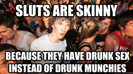sluts are skinny because they have drunk sex instead of drunk munchies - sluts are skinny because they have drunk sex instead of drunk munchies  Sudden Clarity Clarence