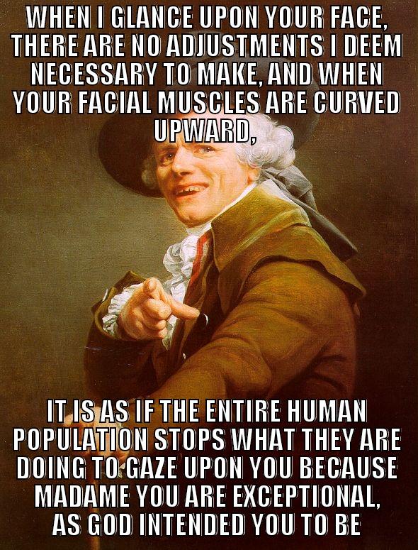 WHEN I GLANCE UPON YOUR FACE, THERE ARE NO ADJUSTMENTS I DEEM NECESSARY TO MAKE, AND WHEN YOUR FACIAL MUSCLES ARE CURVED UPWARD,  IT IS AS IF THE ENTIRE HUMAN POPULATION STOPS WHAT THEY ARE DOING TO GAZE UPON YOU BECAUSE MADAME YOU ARE EXCEPTIONAL, AS GOD INTENDED YOU TO BE Joseph Ducreux