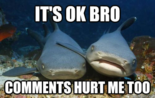 It's ok bro Comments hurt me too  Compassionate Shark Friend