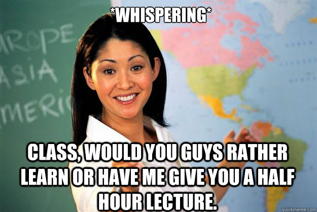 *Whispering* Class, would you guys rather learn or have me give you a half hour lecture.  Unhelpful High School Teacher