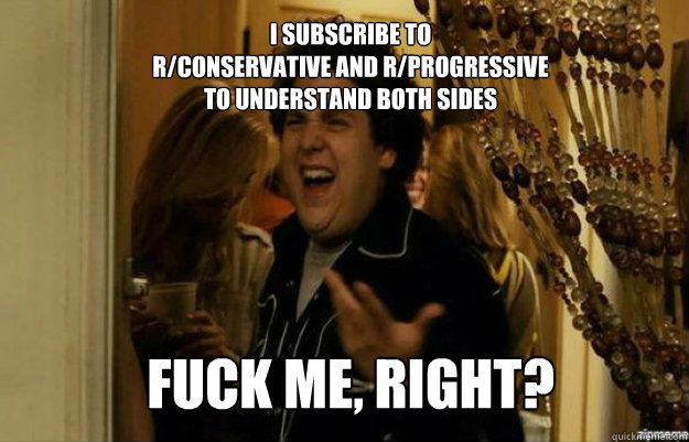 I subscribe to
r/conservative AND r/progressive
to understand both sides FUCK ME, RIGHT? - I subscribe to
r/conservative AND r/progressive
to understand both sides FUCK ME, RIGHT?  fuck me right