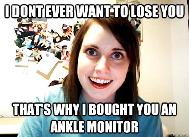 I dont ever want to lose you That's why I bought you an ankle monitor - I dont ever want to lose you That's why I bought you an ankle monitor  Overly Attached Girlfriend