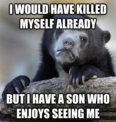 I would have killed myself already but I have a son who enjoys seeing me - I would have killed myself already but I have a son who enjoys seeing me  Confession Bear