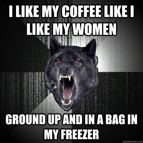 I like my coffee like i like my women ground up and in a bag in my freezer  Insanity Wolf