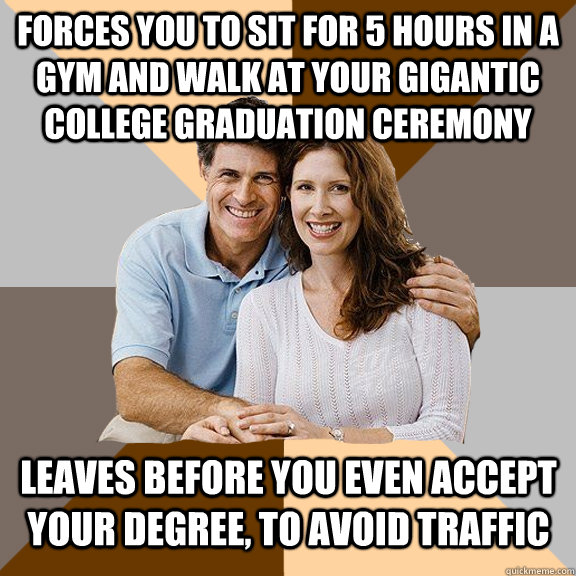 Forces you to sit for 5 hours in a gym and walk at your gigantic college graduation ceremony leaves before you even accept your degree, to avoid traffic - Forces you to sit for 5 hours in a gym and walk at your gigantic college graduation ceremony leaves before you even accept your degree, to avoid traffic  Scumbag Parents