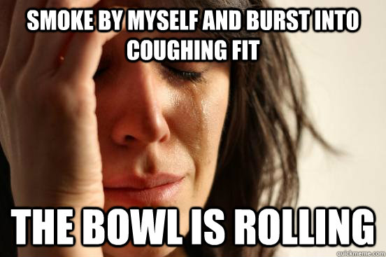 Smoke by myself and burst into coughing fit the bowl is rolling  First World Problems