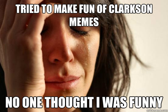 tried to make fun of clarkson memes no one thought i was funny  First World Problems