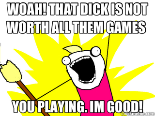 WOAH! THAT DICK IS NOT WORTH ALL THEM GAMES  YOU PLAYING. IM GOOD!  All The Things